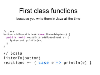 // Java button.addMouseListener( new  MouseAdapter() { public void  mouseEntered(MouseEvent e) { System.out.println(e); } } // Scala listenTo(button) reactions += {  case  e  =>  println(e) } First class functions because you write them in Java all the time 