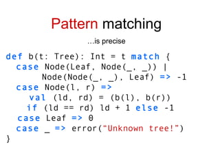def  b(t: Tree): Int = t  match  { case  Node(Leaf, Node(_, _)) | Node(Node(_, _), Leaf)  =>  -1 case  Node(l, r)  => val  (ld, rd) =   (b(l), b(r)) if  (ld == rd) ld + 1  else  -1 case  Leaf  =>  0 case  _  =>  error( “Unknown tree!” ) } Pattern  matching … is precise 
