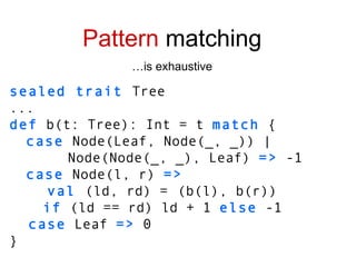 sealed trait  Tree ... def  b(t: Tree): Int = t  match  { case  Node(Leaf, Node(_, _)) | Node(Node(_, _), Leaf)  =>  -1 case  Node(l, r)  => val  (ld, rd) =   (b(l), b(r)) if  (ld == rd) ld + 1  else  -1 case  Leaf  =>  0 } Pattern  matching … is exhaustive 