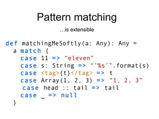 def  matchingMeSoftly(a: Any): Any = a  match  { case  11  =>   “eleven” case  s: String  =>   “’%s’” .format(s) case   <tag> {t} </tag>   =>  t case  Array(1, 2, 3)  =>  “1, 2, 3” case  head :: tail   =>  tail case  _  => null } Pattern matching … is extensible 