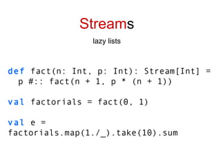 Stream s lazy lists def   fact(n: Int, p: Int): Stream[Int] =  p #:: fact(n + 1, p * (n + 1)) val  factorials = fact(0, 1) val  e = factorials.map(1./_).take(10).sum 