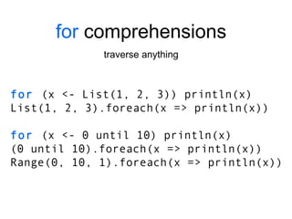 for  comprehensions traverse anything for  (x <- List(1, 2, 3)) println(x) List(1, 2, 3).foreach(x => println(x)) for  (x <- 0 until 10) println(x) (0 until 10).foreach(x => println(x)) Range(0, 10, 1).foreach(x => println(x)) 