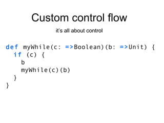 Custom control flow it’s all about control def  myWhile(c:  => Boolean)(b:  => Unit) { if  (c) { b myWhile(c)(b) } } 