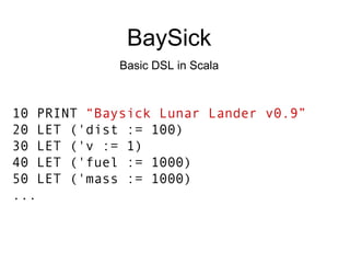 BaySick Basic DSL in Scala 10 PRINT  “Baysick Lunar Lander v0.9” 20 LET ('dist := 100) 30 LET ('v := 1) 40 LET ('fuel := 1000) 50 LET ('mass := 1000) ... 