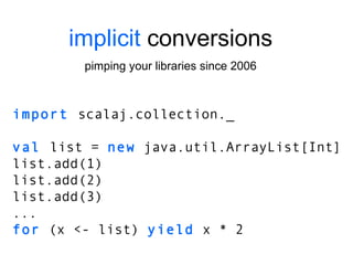 implicit  conversions pimping your libraries since 2006 import  scalaj.collection._ val  list =  new  java.util.ArrayList[Int] list.add(1) list.add(2) list.add(3) ... for  (x <- list)  yield  x * 2 