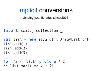 implicit  conversions pimping your libraries since 2006 import  scalaj.collection._ val  list =  new  java.util.ArrayList[Int] list.add(1) list.add(2) list.add(3) ... for  (x <- list)  yield  x * 2 // list.map(x => x * 2) 
