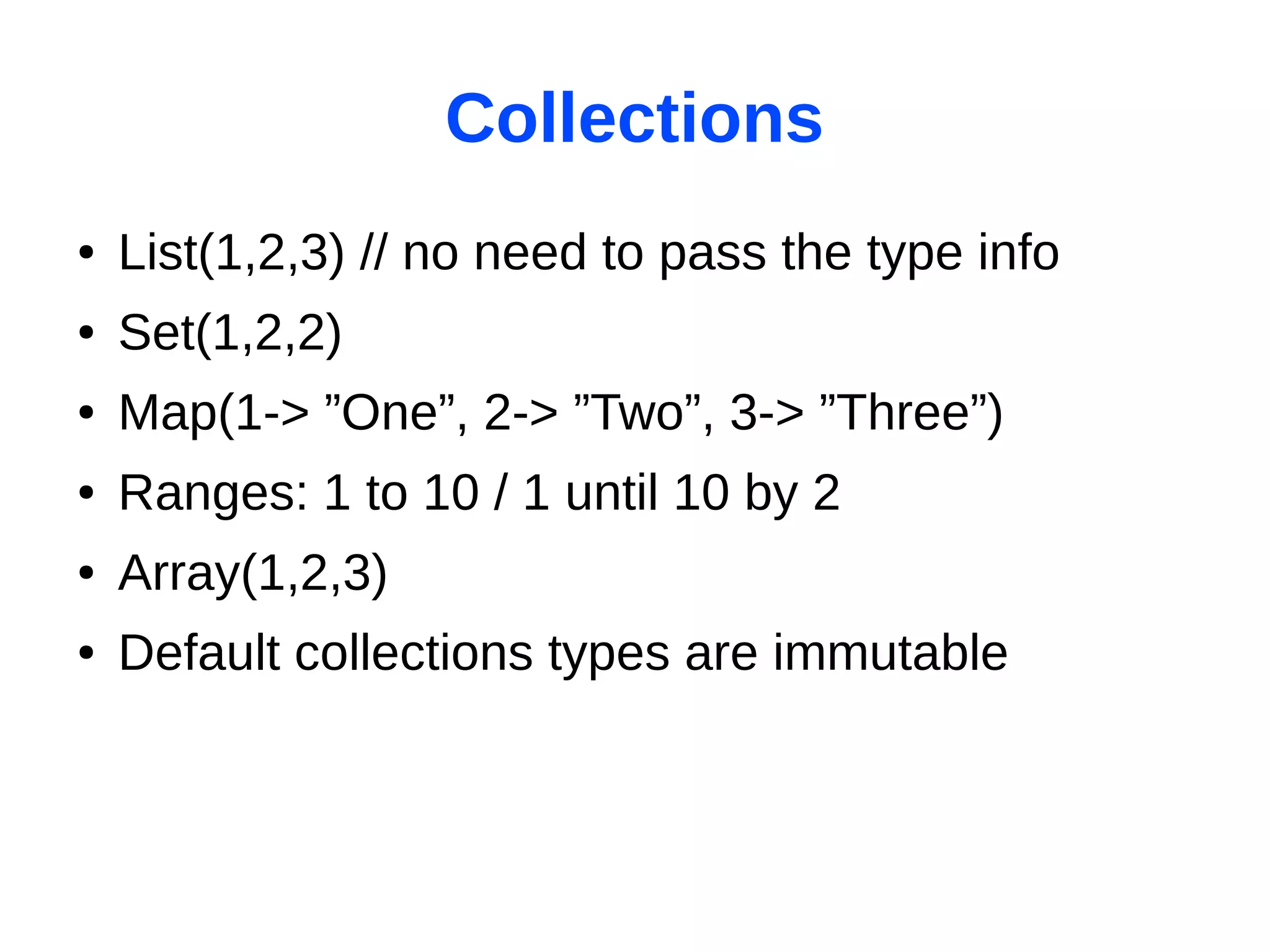 Collections
●   List(1,2,3) // no need to pass the type info
●   Set(1,2,2)
●   Map(1-> ”One”, 2-> ”Two”, 3-> ”Three”)
●   Ranges: 1 to 10 / 1 until 10 by 2
●   Array(1,2,3)
●   Default collections types are immutable
 
