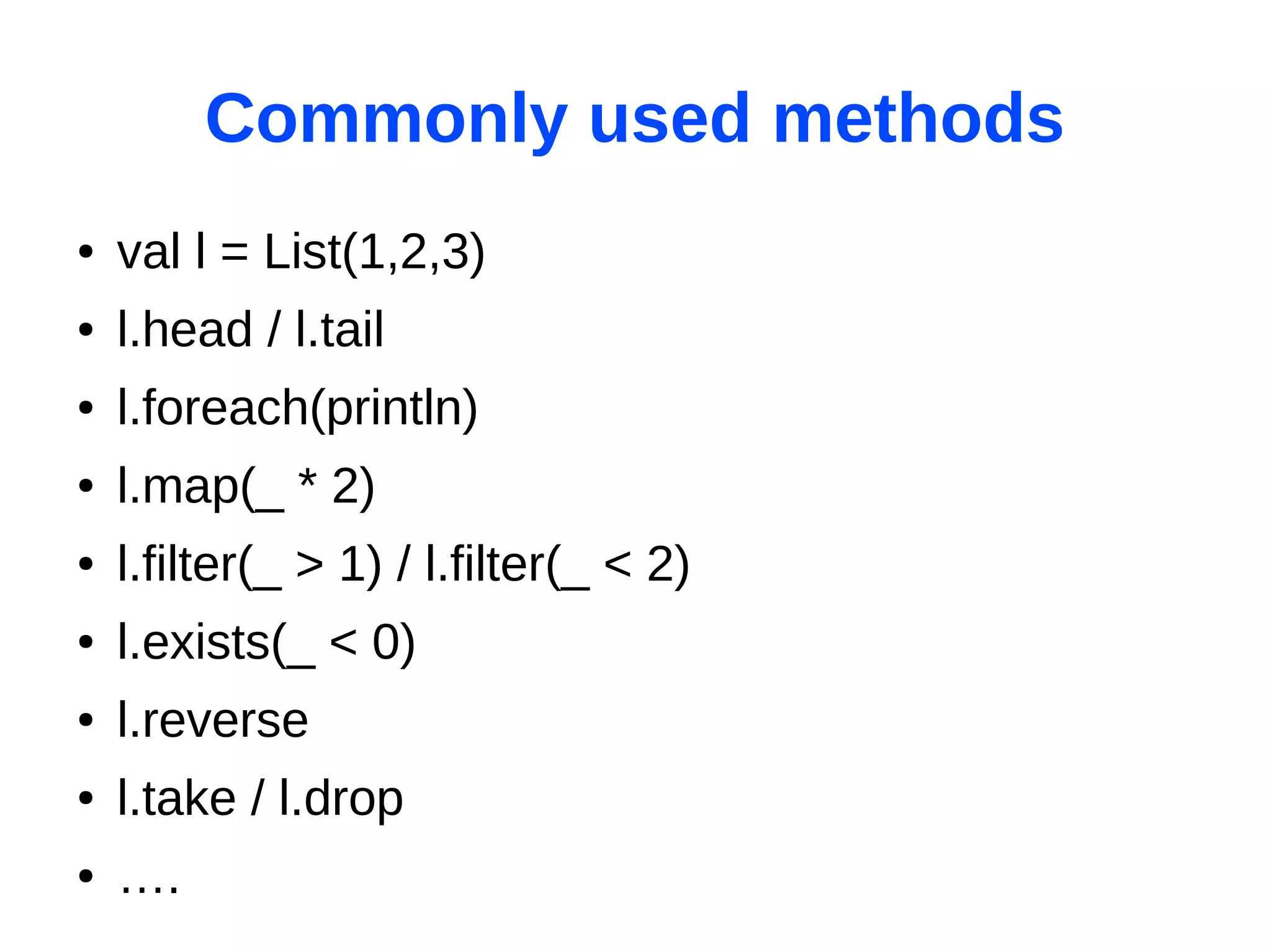 Commonly used methods
●   val l = List(1,2,3)
●   l.head / l.tail
●   l.foreach(println)
●   l.map(_ * 2)
●   l.filter(_ > 1) / l.filter(_ < 2)
●   l.exists(_ < 0)
●   l.reverse
●   l.take / l.drop
●   ….
 
