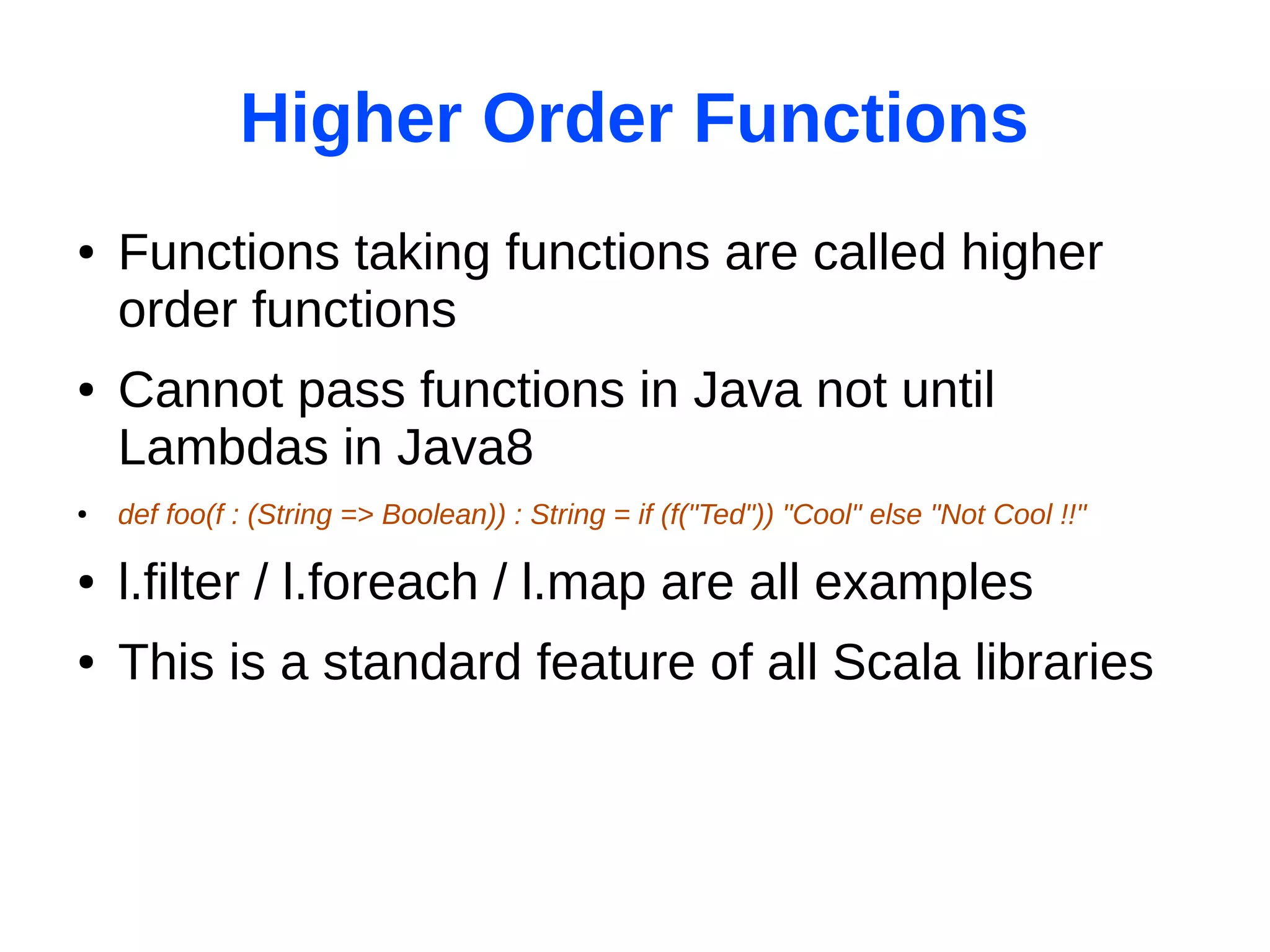 Higher Order Functions
●   Functions taking functions are called higher
    order functions
●   Cannot pass functions in Java not until
    Lambdas in Java8
●   def foo(f : (String => Boolean)) : String = if (f("Ted")) "Cool" else "Not Cool !!"

●   l.filter / l.foreach / l.map are all examples
●   This is a standard feature of all Scala libraries
 