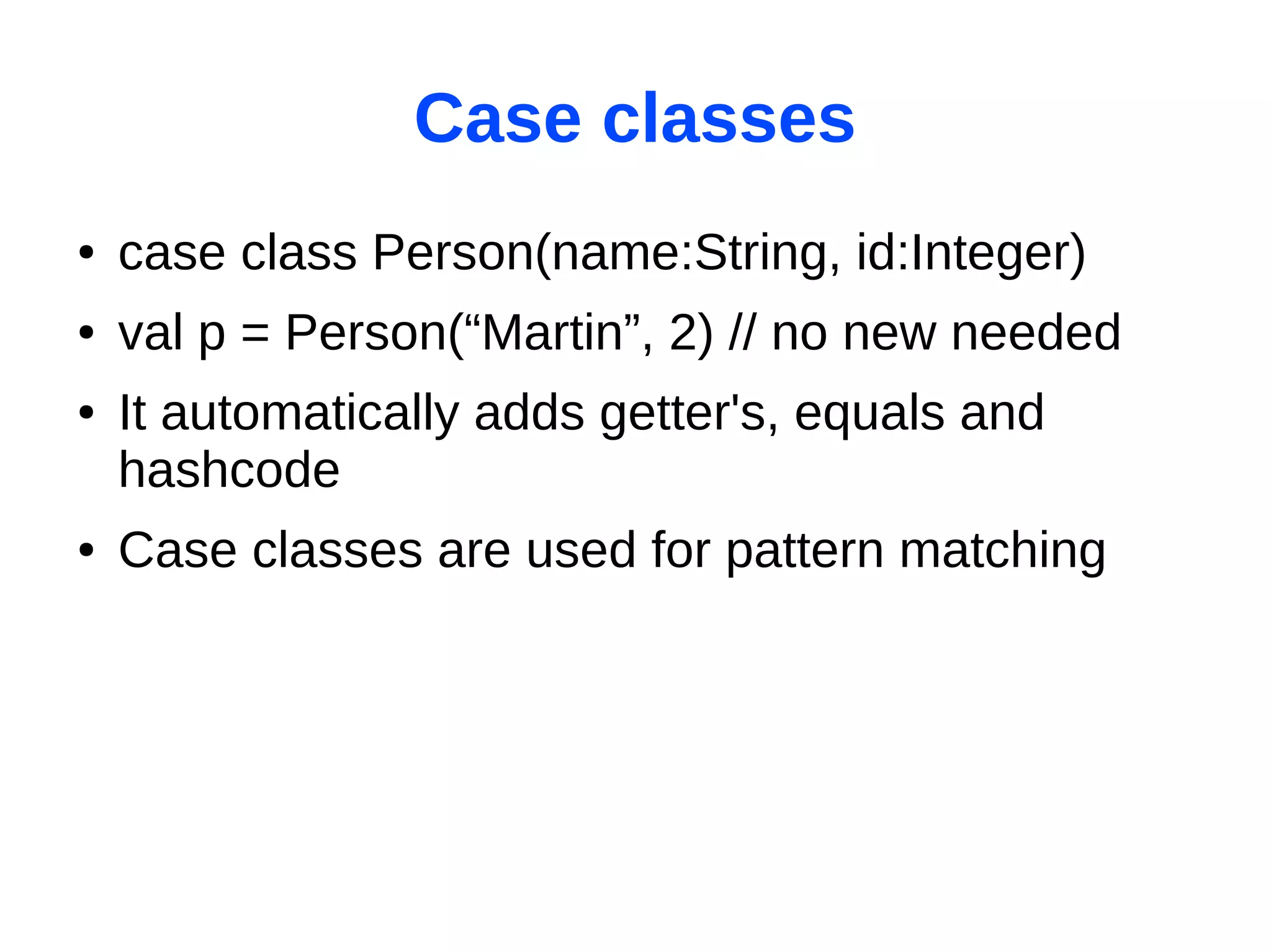 Case classes
●   case class Person(name:String, id:Integer)
●   val p = Person(“Martin”, 2) // no new needed
●   It automatically adds getter's, equals and
    hashcode
●   Case classes are used for pattern matching
 