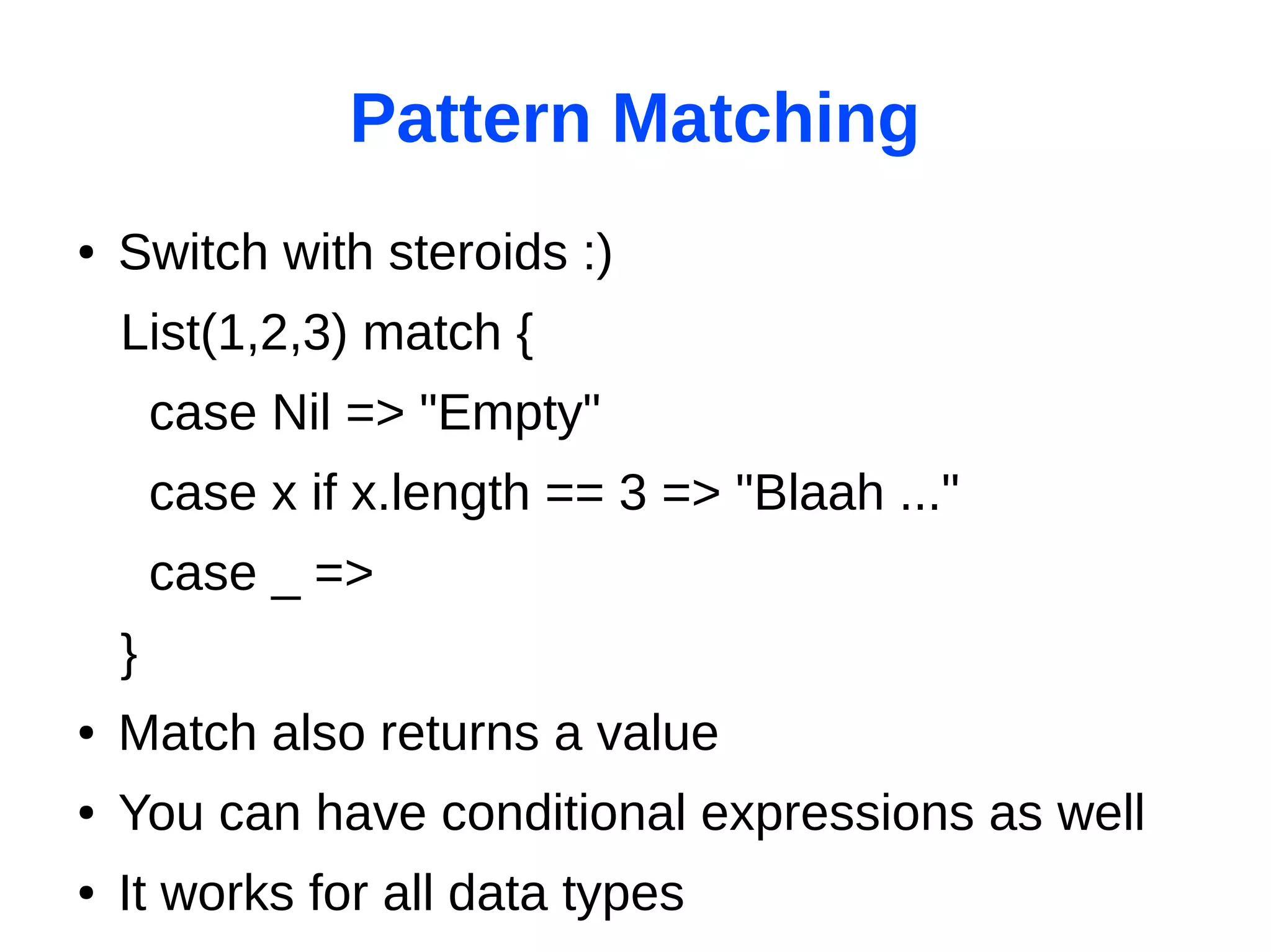 Pattern Matching
●   Switch with steroids :)
    List(1,2,3) match {
        case Nil => "Empty"
        case x if x.length == 3 => "Blaah ..."
        case _ =>
    }
●   Match also returns a value
●   You can have conditional expressions as well
●   It works for all data types
 