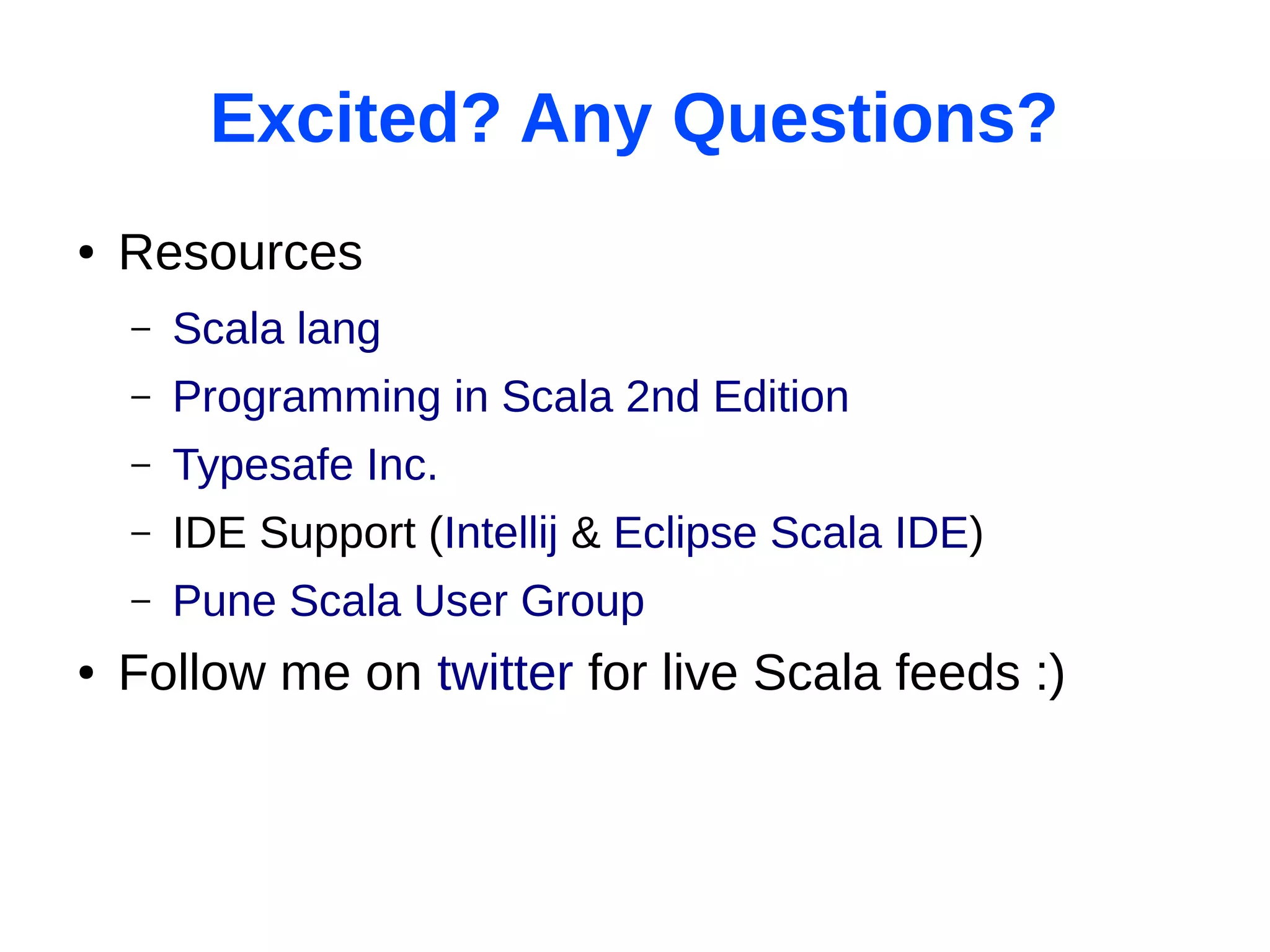 Excited? Any Questions?
●   Resources
    –   Scala lang
    –   Programming in Scala 2nd Edition
    –   Typesafe Inc.
    –   IDE Support (Intellij & Eclipse Scala IDE)
    –   Pune Scala User Group
●   Follow me on twitter for live Scala feeds :)
 