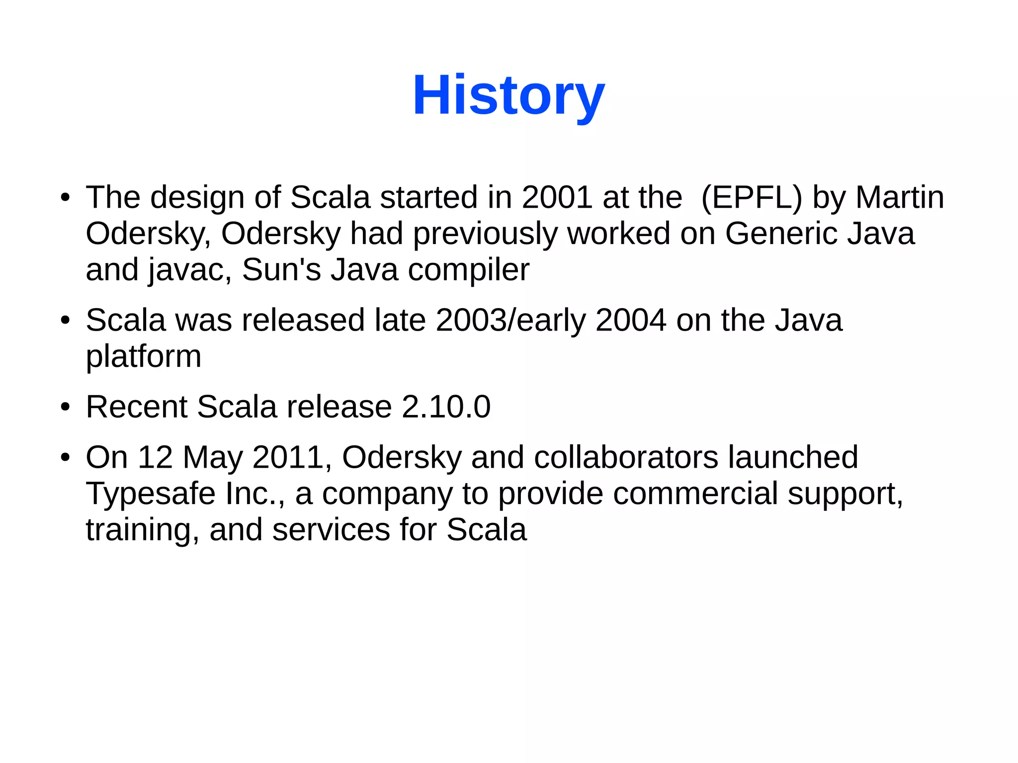 History
●   The design of Scala started in 2001 at the (EPFL) by Martin
    Odersky, Odersky had previously worked on Generic Java
    and javac, Sun's Java compiler
●   Scala was released late 2003/early 2004 on the Java
    platform
●   Recent Scala release 2.10.0
●   On 12 May 2011, Odersky and collaborators launched
    Typesafe Inc., a company to provide commercial support,
    training, and services for Scala
 