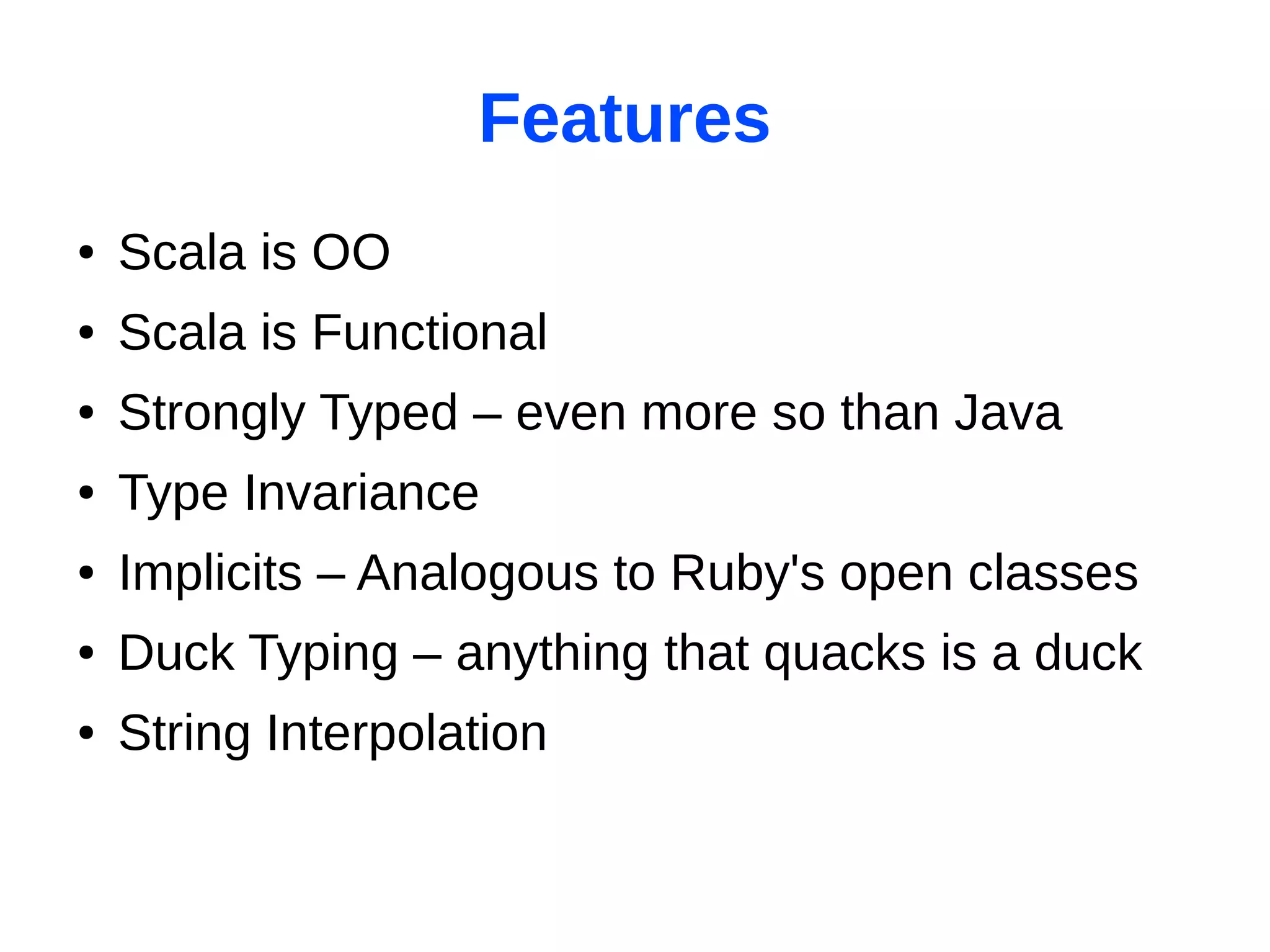 Features
●   Scala is OO
●   Scala is Functional
●   Strongly Typed – even more so than Java
●   Type Invariance
●   Implicits – Analogous to Ruby's open classes
●   Duck Typing – anything that quacks is a duck
●   String Interpolation
 