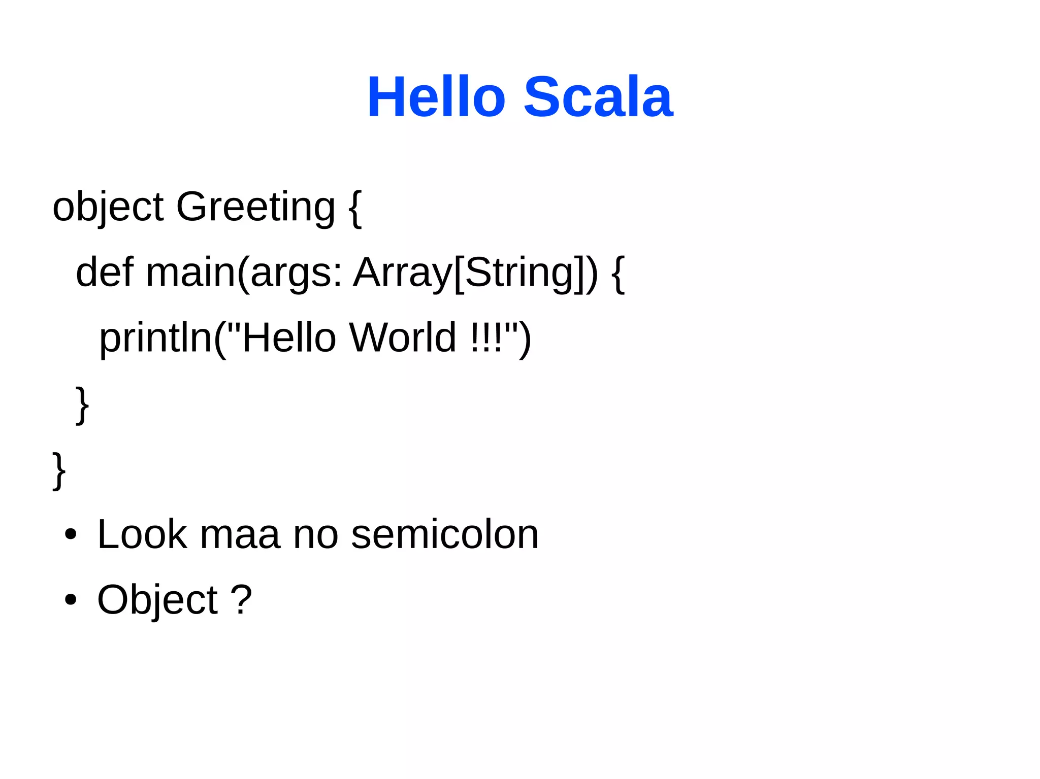 Hello Scala
object Greeting {
    def main(args: Array[String]) {
        println("Hello World !!!")
    }
}
●       Look maa no semicolon
●       Object ?
 