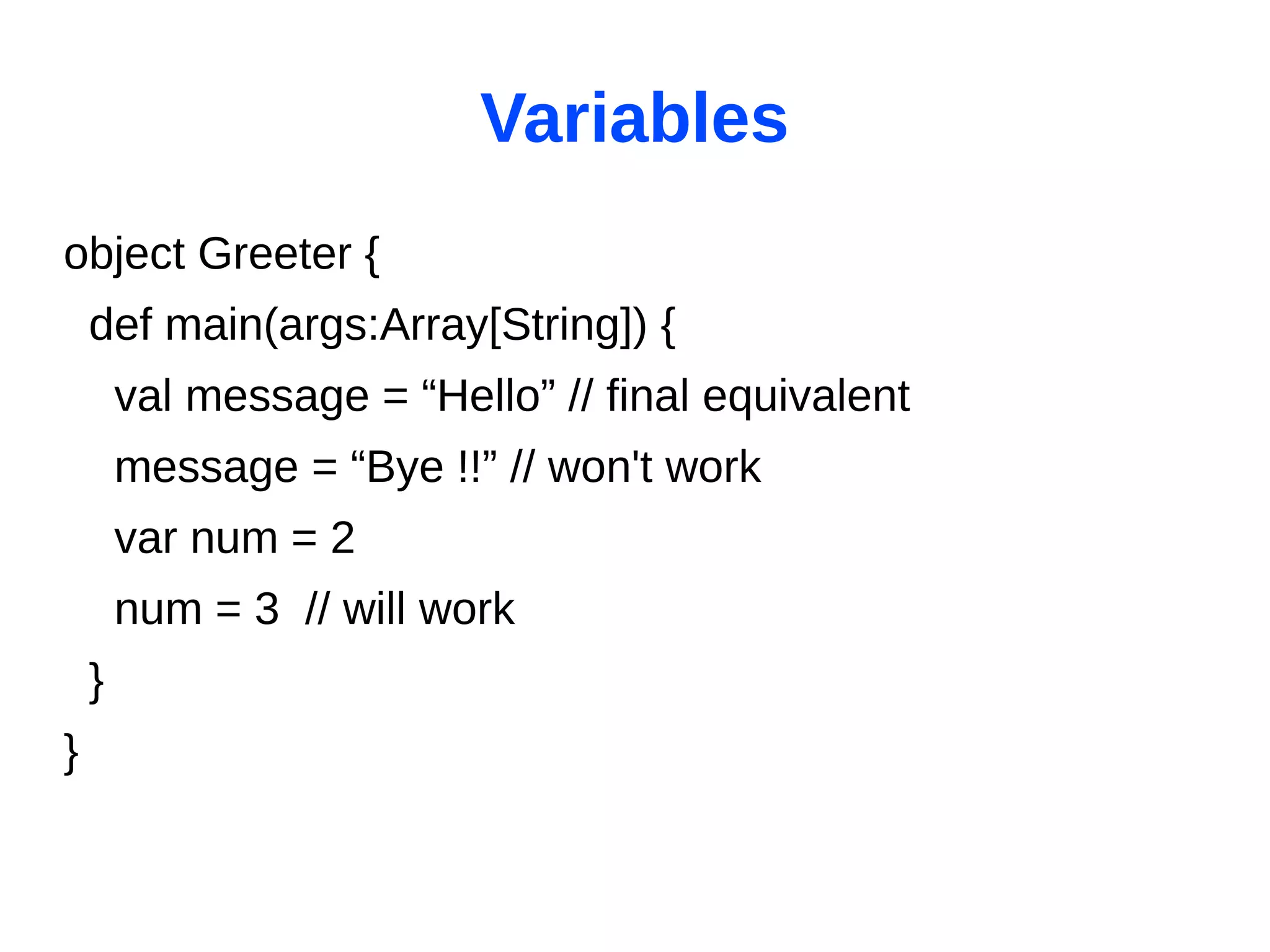 Variables
object Greeter {
    def main(args:Array[String]) {
        val message = “Hello” // final equivalent
        message = “Bye !!” // won't work
        var num = 2
        num = 3 // will work
    }
}
 