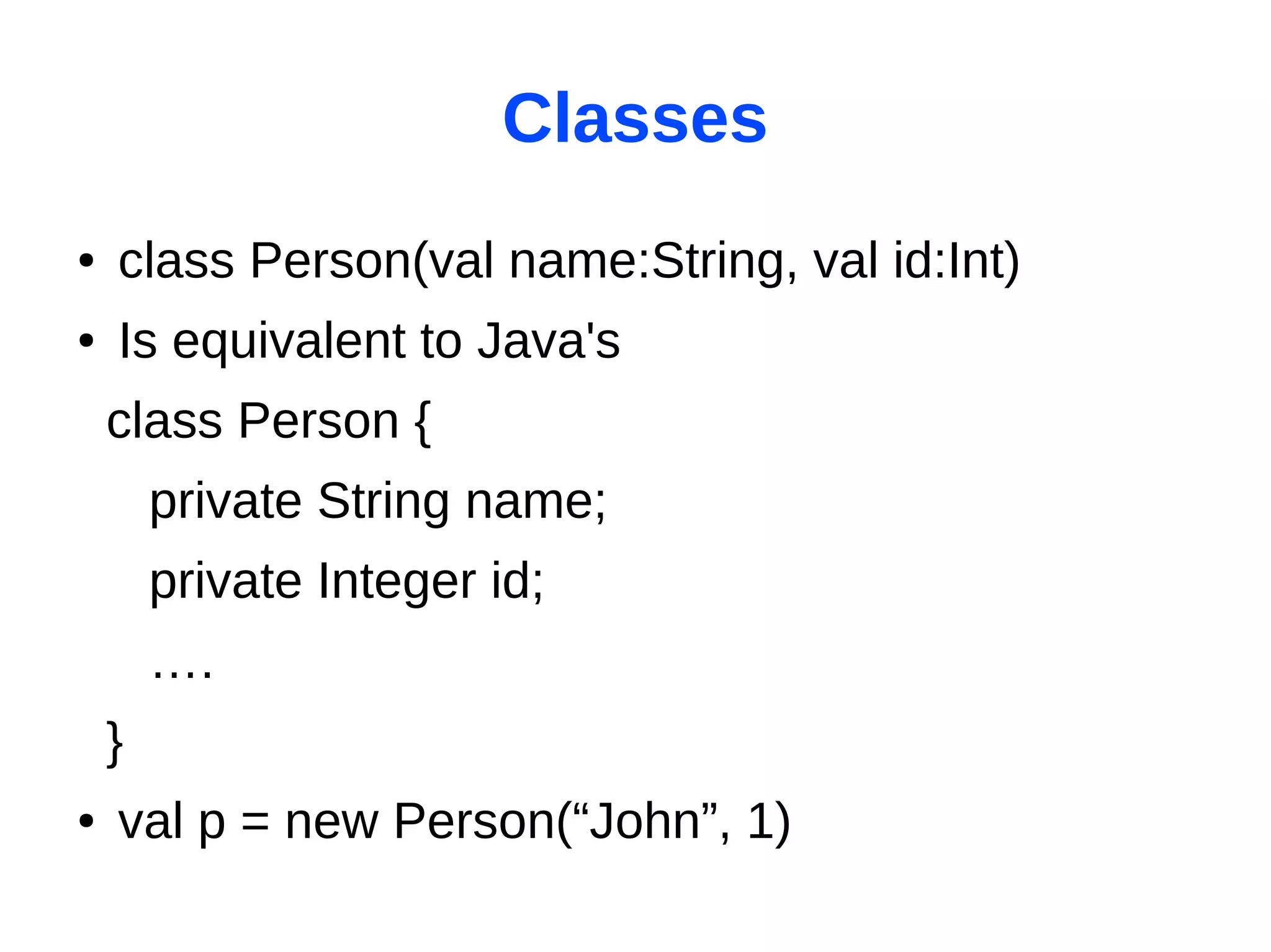 Classes
●   class Person(val name:String, val id:Int)
●   Is equivalent to Java's
    class Person {
        private String name;
        private Integer id;
        ….
    }
●   val p = new Person(“John”, 1)
 