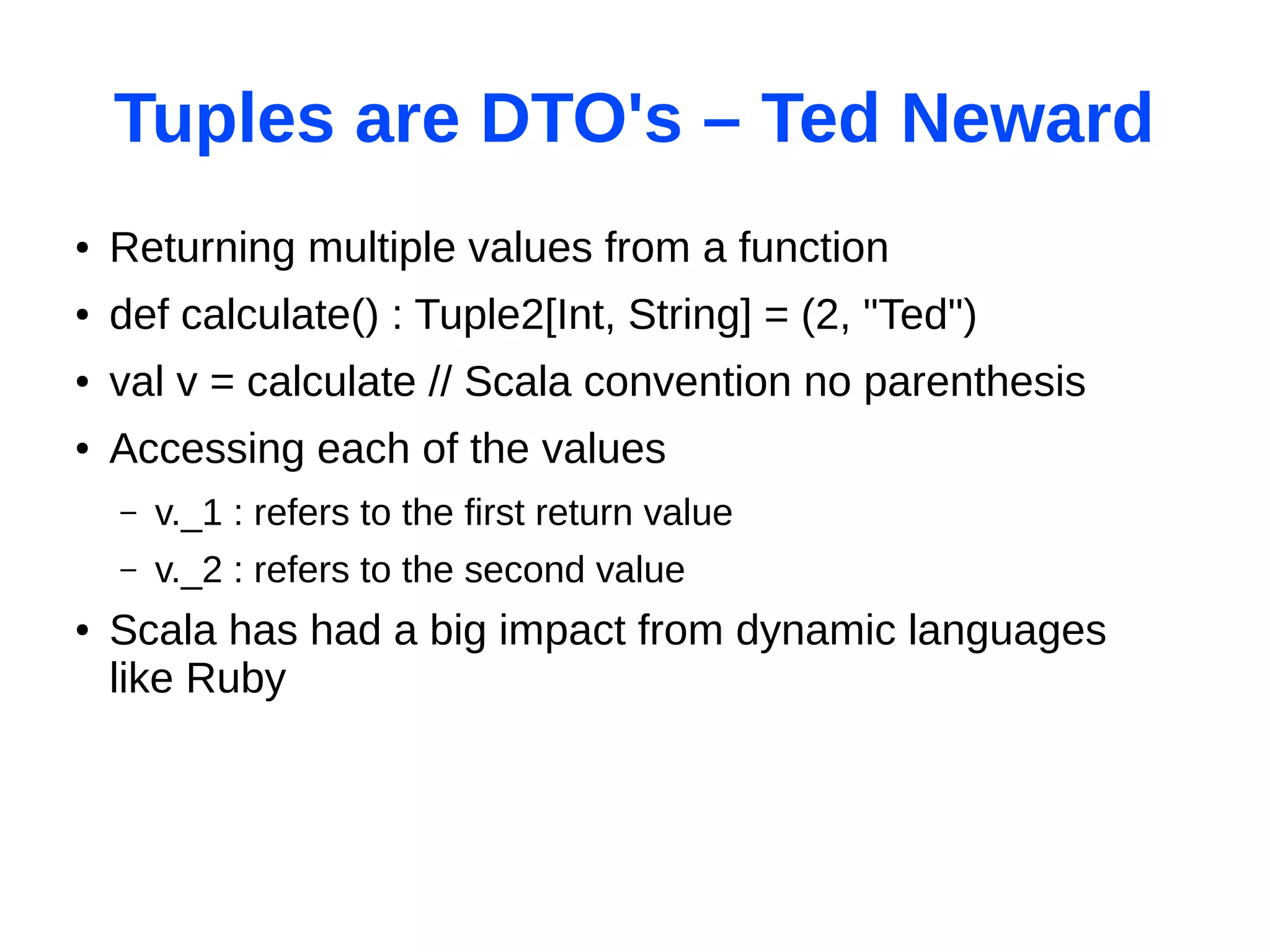 Tuples are DTO's – Ted Neward
●   Returning multiple values from a function
●   def calculate() : Tuple2[Int, String] = (2, "Ted")
●   val v = calculate // Scala convention no parenthesis
●   Accessing each of the values
    –   v._1 : refers to the first return value
    –   v._2 : refers to the second value
●   Scala has had a big impact from dynamic languages
    like Ruby
 