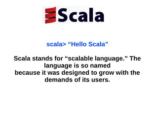 scala> “Hello Scala”
Scala stands for “scalable language.” The
language is so named
because it was designed to grow with the
demands of its users.