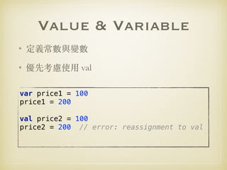 Value & Variable
• 定義常數與變數
• 優先考慮使⽤ val
var price1 = 100 
price1 = 200 
 
val price2 = 100 
price2 = 200 // error: reassignment to val
 