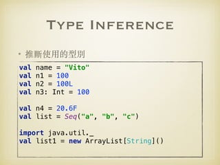 Type Inference
• 推斷使⽤的型別
val name = "Vito" 
val n1 = 100 
val n2 = 100L 
val n3: Int = 100 
 
val n4 = 20.6F 
val list = Seq("a", "b", "c") 
 
import java.util._ 
val list1 = new ArrayList[String]()
 