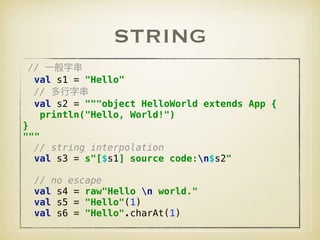 STRING
//  
val s1 = "Hello" 
//  
val s2 = """object HelloWorld extends App { 
println("Hello, World!") 
} 
""" 
// string interpolation 
val s3 = s"[$s1] source code:n$s2" 
 
// no escape 
val s4 = raw"Hello n world." 
val s5 = "Hello"(1) 
val s6 = "Hello".charAt(1)
 