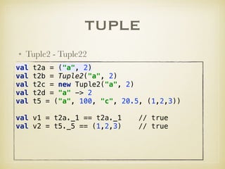 TUPLE
• Tuple2 - Tuple22
val t2a = ("a", 2) 
val t2b = Tuple2("a", 2) 
val t2c = new Tuple2("a", 2) 
val t2d = "a" -> 2 
val t5 = ("a", 100, "c", 20.5, (1,2,3)) 
 
val v1 = t2a._1 == t2a._1 // true 
val v2 = t5._5 == (1,2,3) // true
 