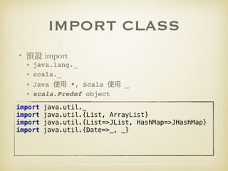 IMPORT CLASS
• 預設 import
• java.lang._
• scala._
• Java *, Scala _
• scala.Predef object
import java.util._ 
import java.util.{List, ArrayList}
import java.util.{List=>JList, HashMap=>JHashMap}
import java.util.{Date=>_, _}
 
