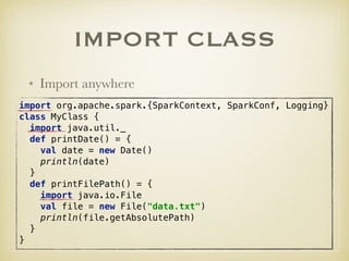IMPORT CLASS
• Import anywhere
import org.apache.spark.{SparkContext, SparkConf, Logging}
class MyClass { 
import java.util._ 
def printDate() = { 
val date = new Date() 
println(date) 
} 
def printFilePath() = { 
import java.io.File 
val file = new File("data.txt") 
println(file.getAbsolutePath) 
} 
}
 