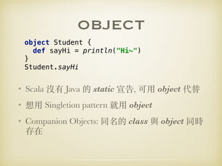 OBJECT
• Scala 沒有 Java 的 static 宣告, 可⽤ object 代替
• 想⽤ Singletion pattern 就⽤ object
• Companion Objects: 同名的 class 與 object 同時
存在
object Student { 
def sayHi = println("Hi~") 
} 
Student.sayHi
 