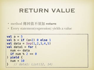 RETURN VALUE
• method 傳回值不須加 return
• Every statement(expression) yields a value
val a = 5 
val b = if (a>2) 0 else 1 
val data = Seq(1,2,3,4,5) 
val data1 = for ( 
num <- data 
if num % 2 == 0 
) yield { 
num + 10 
} // data1: List(12, 14)
 