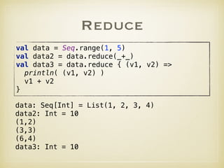 Reduce
val data = Seq.range(1, 5) 
val data2 = data.reduce(_+_) 
val data3 = data.reduce { (v1, v2) => 
println( (v1, v2) ) 
v1 + v2 
}
data: Seq[Int] = List(1, 2, 3, 4)
data2: Int = 10
(1,2)
(3,3)
(6,4)
data3: Int = 10
 