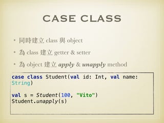 CASE CLASS
• 同時建⽴ class 與 object
• 為 class 建⽴ getter & setter
• 為 object 建⽴ apply & unapply method
case class Student(val id: Int, val name:
String) 
 
val s = Student(100, "Vito") 
Student.unapply(s)
 