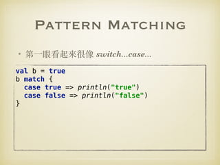 Pattern Matching
• 第⼀眼看起來很像 switch...case...
val b = true 
b match { 
case true => println("true") 
case false => println("false") 
} 
 
