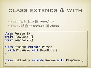 class extends & with
• Scala 沒有 Java 的 interface
• Trait - 結合 interface 與 class
class Person {} 
trait PlayGame {} 
trait ReadBook {}
 
class Student extends Person
with PlayGame with ReadBook { 
}
 
class LittleBoy extends Person with PlayGame { 
}
 