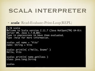 SCALA INTERPRETER
• scala: Read-Evaluate-Print-Loop(REPL)
[~]$ scala
Welcome to Scala version 2.11.7 (Java HotSpot(TM) 64-Bit
Server VM, Java 1.7.0_80).
Type in expressions to have them evaluated.
Type :help for more information.
scala> val name = "Vito"
name: String = Vito
scala> println( s"Hello, $name" )
Hello, Vito
scala> println( name.getClass )
class java.lang.String
scala>
 