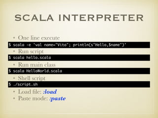 SCALA INTERPRETER
• One line execute
• Run script
• Run main class
• Shell script
• Load ﬁle: :load
• Paste mode: :paste
$ scala -e 'val name="Vito"; println(s"Hello,$name")'
$ scala hello.scala
$ scala HelloWorld.scala
$ ./script.sh
 