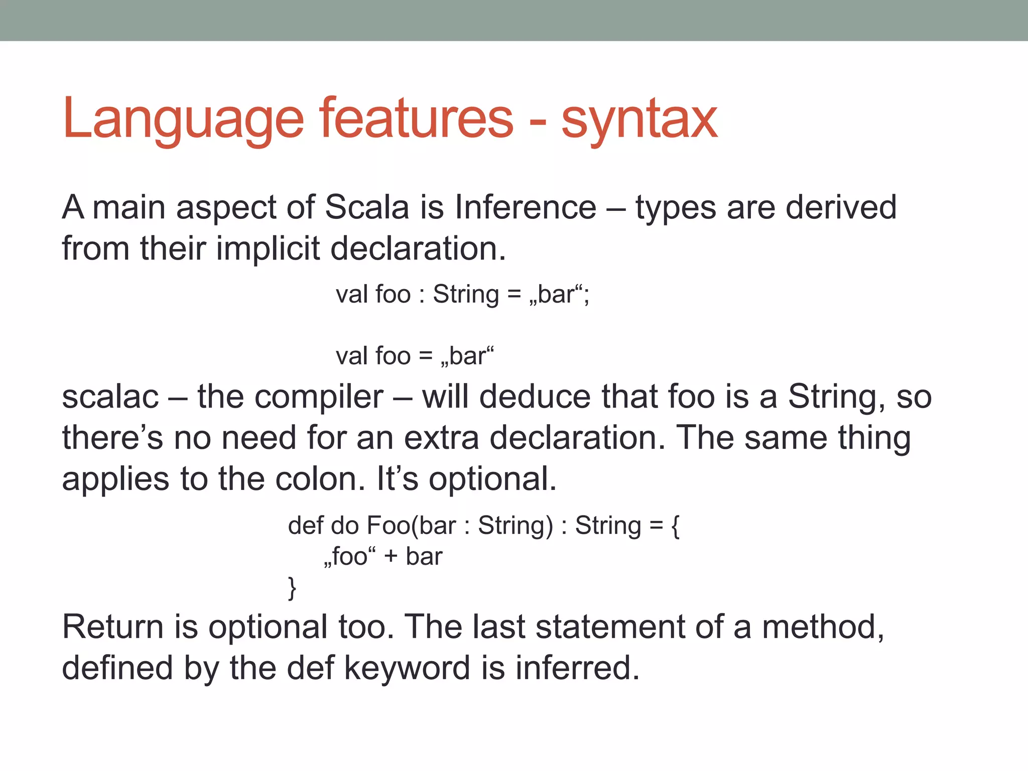 Language features - syntax A main aspect of Scala is Inference – types are derived from their implicit declaration. scalac – the compiler – will deduce that foo is a String, so there’s no need for an extra declaration. The same thing applies to the colon. It’s optional. Return is optional too. The last statement of a method, defined by the def keyword is inferred. val foo : String = „bar“; val foo = „bar“ def do Foo(bar : String) : String = { „foo“ + bar } 