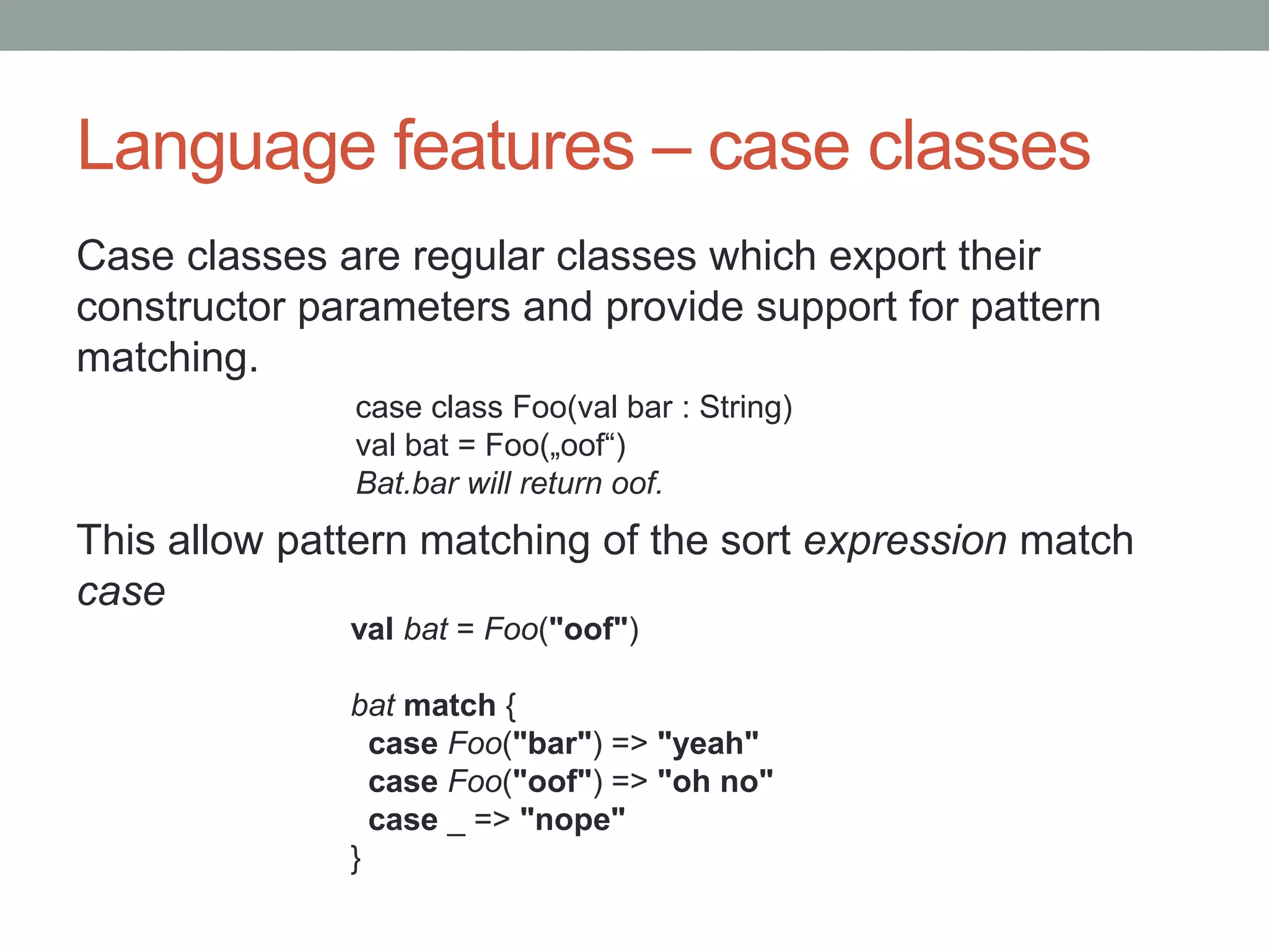 Language features – case classes Case classes are regular classes which export their constructor parameters and provide support for pattern matching. This allow pattern matching of the sort expression match case case class Foo(val bar : String) val bat = Foo(„oof“) Bat.bar will return oof. val bat = Foo("oof") bat match { case Foo("bar") => "yeah" case Foo("oof") => "oh no" case _ => "nope" } 