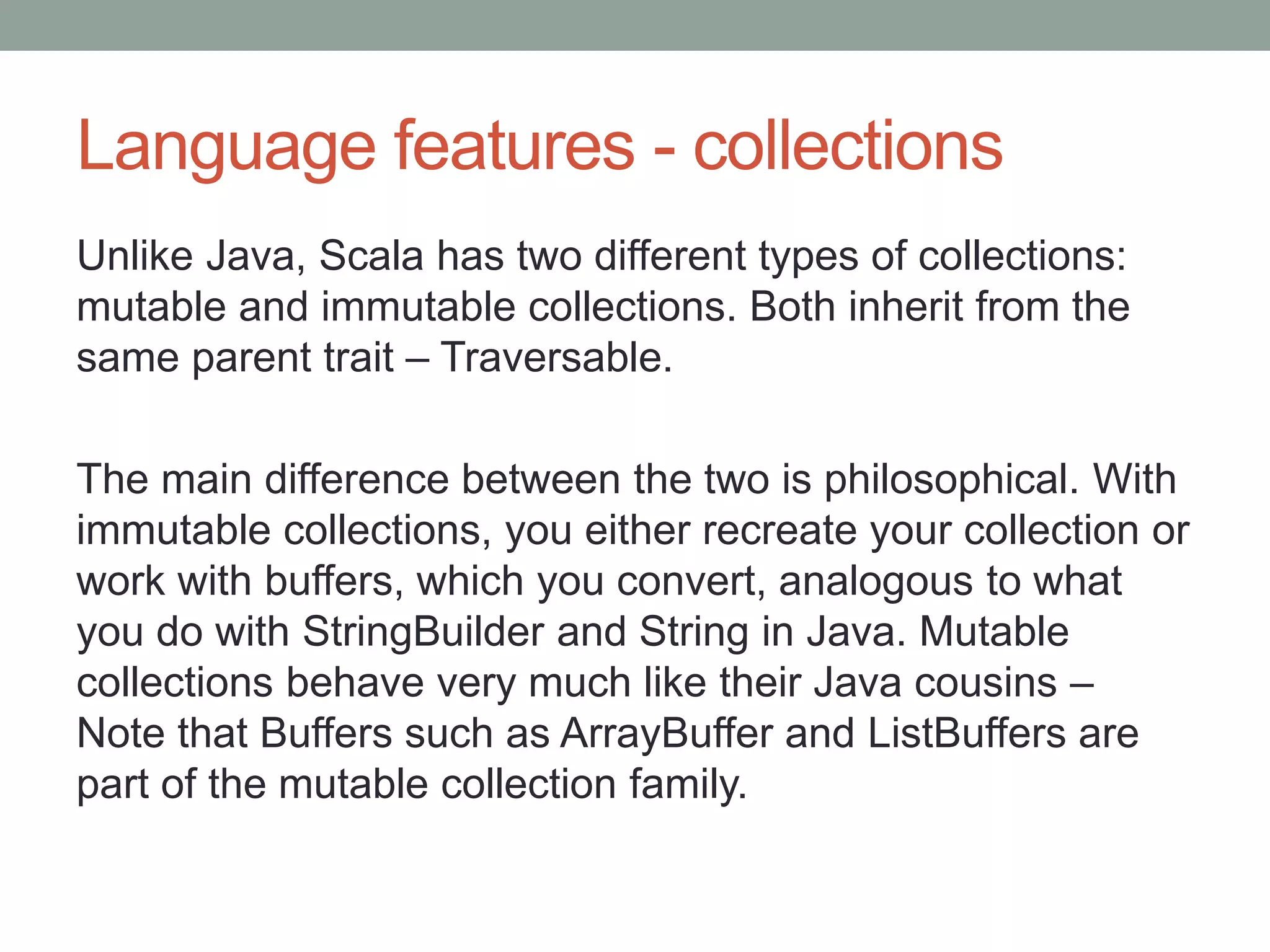 Language features - collections Unlike Java, Scala has two different types of collections: mutable and immutable collections. Both inherit from the same parent trait – Traversable. The main difference between the two is philosophical. With immutable collections, you either recreate your collection or work with buffers, which you convert, analogous to what you do with StringBuilder and String in Java. Mutable collections behave very much like their Java cousins – Note that Buffers such as ArrayBuffer and ListBuffers are part of the mutable collection family. 