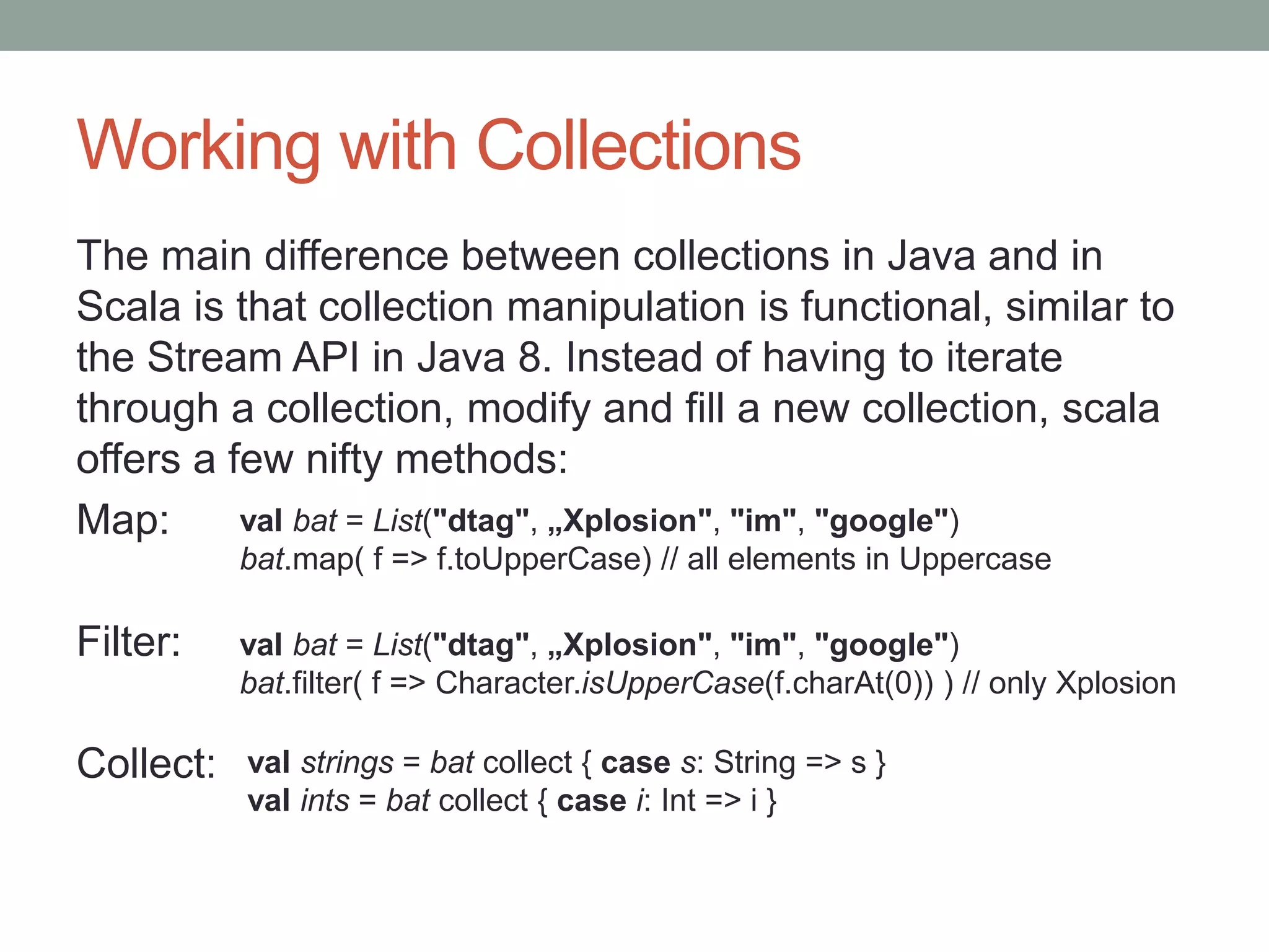 Working with Collections The main difference between collections in Java and in Scala is that collection manipulation is functional, similar to the Stream API in Java 8. Instead of having to iterate through a collection, modify and fill a new collection, scala offers a few nifty methods: Map: Filter: Collect: val bat = List("dtag", „Xplosion", "im", "google") bat.map( f => f.toUpperCase) // all elements in Uppercase val bat = List("dtag", „Xplosion", "im", "google") bat.filter( f => Character.isUpperCase(f.charAt(0)) ) // only Xplosion val strings = bat collect { case s: String => s } val ints = bat collect { case i: Int => i } 