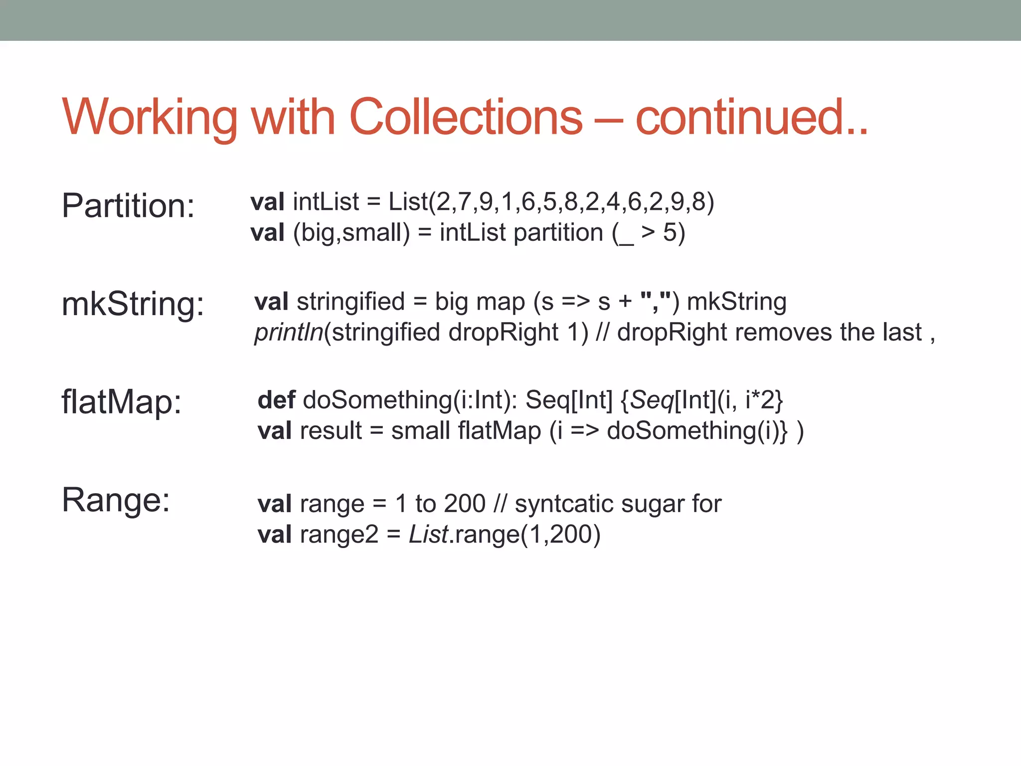 Working with Collections – continued.. Partition: mkString: flatMap: Range: val intList = List(2,7,9,1,6,5,8,2,4,6,2,9,8) val (big,small) = intList partition (_ > 5) val stringified = big map (s => s + ",") mkString println(stringified dropRight 1) // dropRight removes the last , def doSomething(i:Int): Seq[Int] {Seq[Int](i, i*2} val result = small flatMap (i => doSomething(i)} ) val range = 1 to 200 // syntcatic sugar for val range2 = List.range(1,200) 