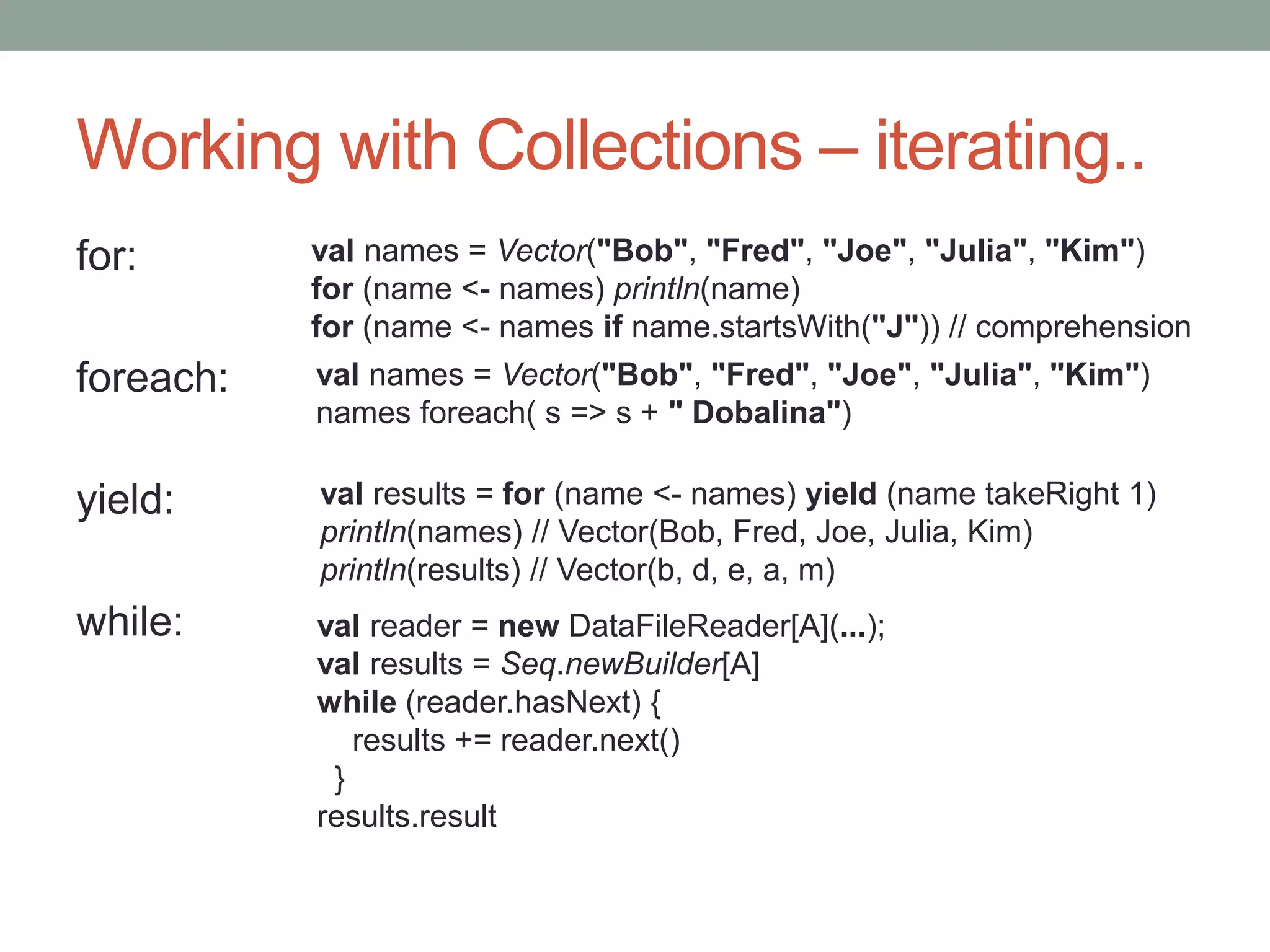 Working with Collections – iterating.. for: foreach: yield: while: val names = Vector("Bob", "Fred", "Joe", "Julia", "Kim") for (name <- names) println(name) for (name <- names if name.startsWith("J")) // comprehension val names = Vector("Bob", "Fred", "Joe", "Julia", "Kim") names foreach( s => s + " Dobalina") val results = for (name <- names) yield (name takeRight 1) println(names) // Vector(Bob, Fred, Joe, Julia, Kim) println(results) // Vector(b, d, e, a, m) val reader = new DataFileReader[A](...); val results = Seq.newBuilder[A] while (reader.hasNext) { results += reader.next() } results.result 