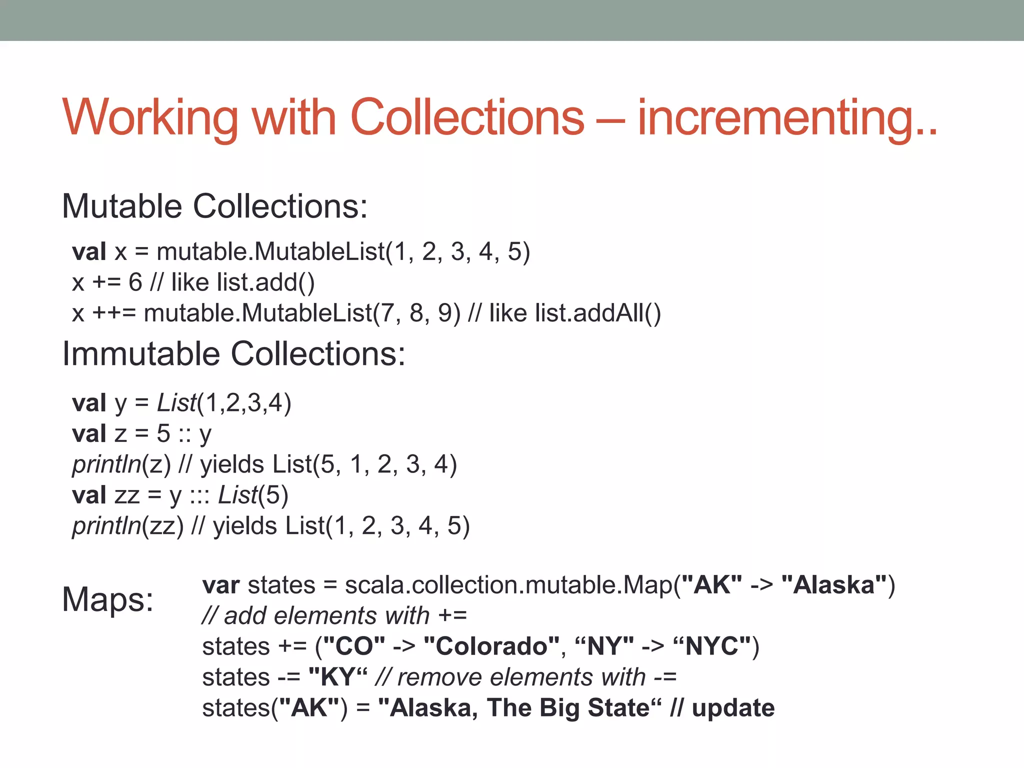 Working with Collections – incrementing.. Mutable Collections: Immutable Collections: Maps: val x = mutable.MutableList(1, 2, 3, 4, 5) x += 6 // like list.add() x ++= mutable.MutableList(7, 8, 9) // like list.addAll() val y = List(1,2,3,4) val z = 5 :: y println(z) // yields List(5, 1, 2, 3, 4) val zz = y ::: List(5) println(zz) // yields List(1, 2, 3, 4, 5) var states = scala.collection.mutable.Map("AK" -> "Alaska") // add elements with += states += ("CO" -> "Colorado", “NY" -> “NYC") states -= "KY“ // remove elements with -= states("AK") = "Alaska, The Big State“ // update 