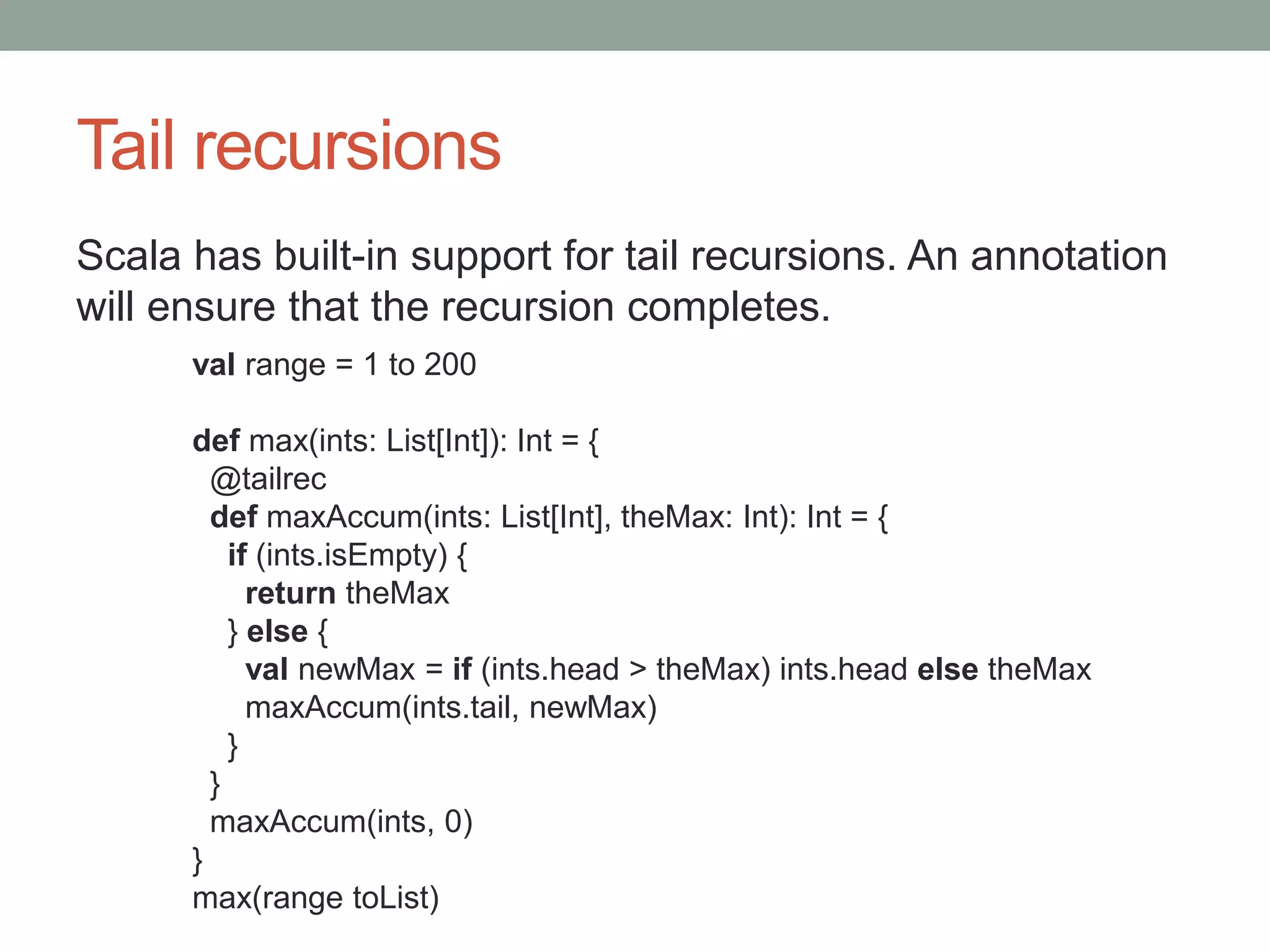 Tail recursions Scala has built-in support for tail recursions. An annotation will ensure that the recursion completes. val range = 1 to 200 def max(ints: List[Int]): Int = { @tailrec def maxAccum(ints: List[Int], theMax: Int): Int = { if (ints.isEmpty) { return theMax } else { val newMax = if (ints.head > theMax) ints.head else theMax maxAccum(ints.tail, newMax) } } maxAccum(ints, 0) } max(range toList) 