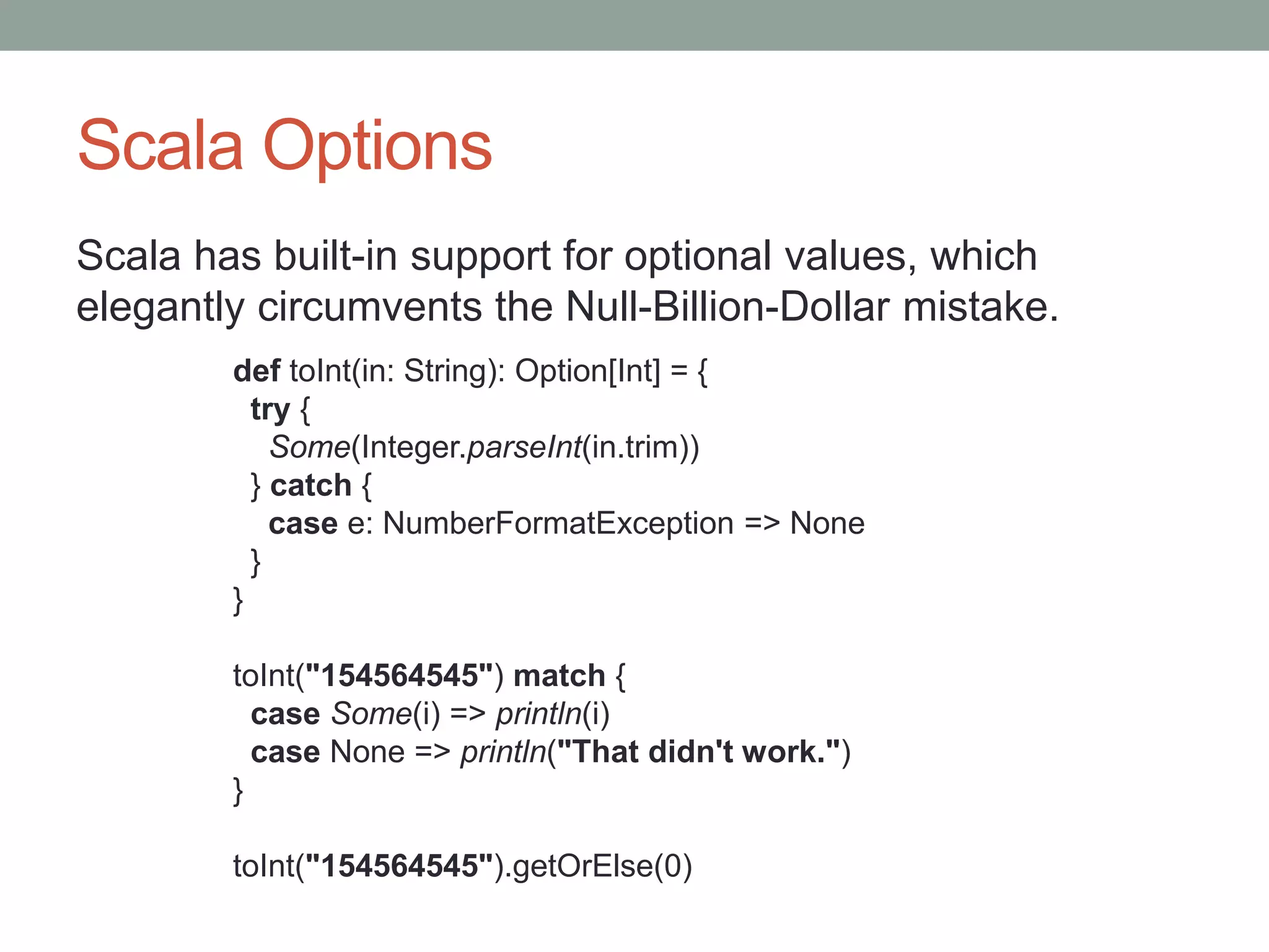 Scala Options Scala has built-in support for optional values, which elegantly circumvents the Null-Billion-Dollar mistake. def toInt(in: String): Option[Int] = { try { Some(Integer.parseInt(in.trim)) } catch { case e: NumberFormatException => None } } toInt("154564545") match { case Some(i) => println(i) case None => println("That didn't work.") } toInt("154564545").getOrElse(0) 