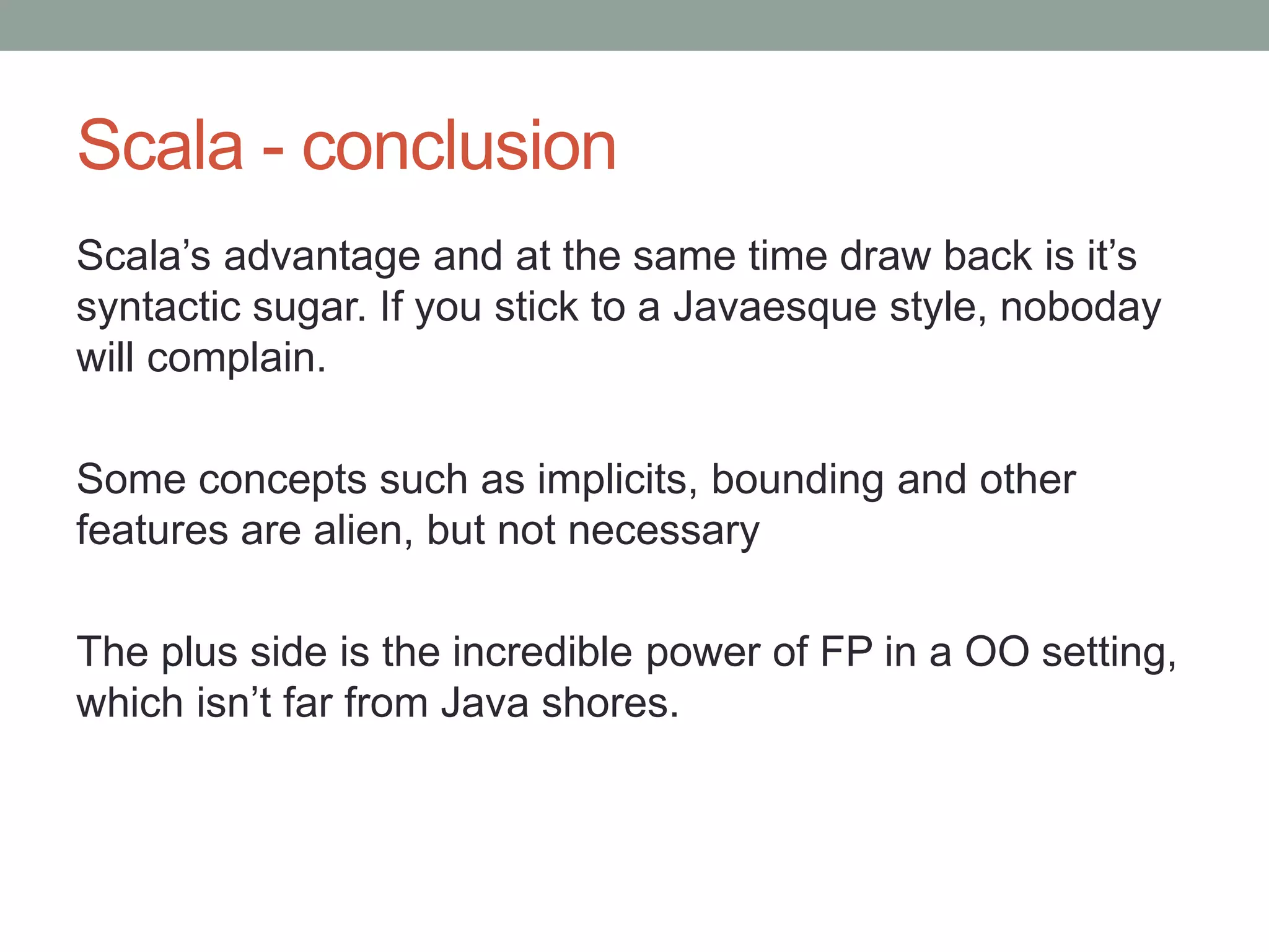 Scala - conclusion Scala’s advantage and at the same time draw back is it’s syntactic sugar. If you stick to a Javaesque style, noboday will complain. Some concepts such as implicits, bounding and other features are alien, but not necessary The plus side is the incredible power of FP in a OO setting, which isn’t far from Java shores. 