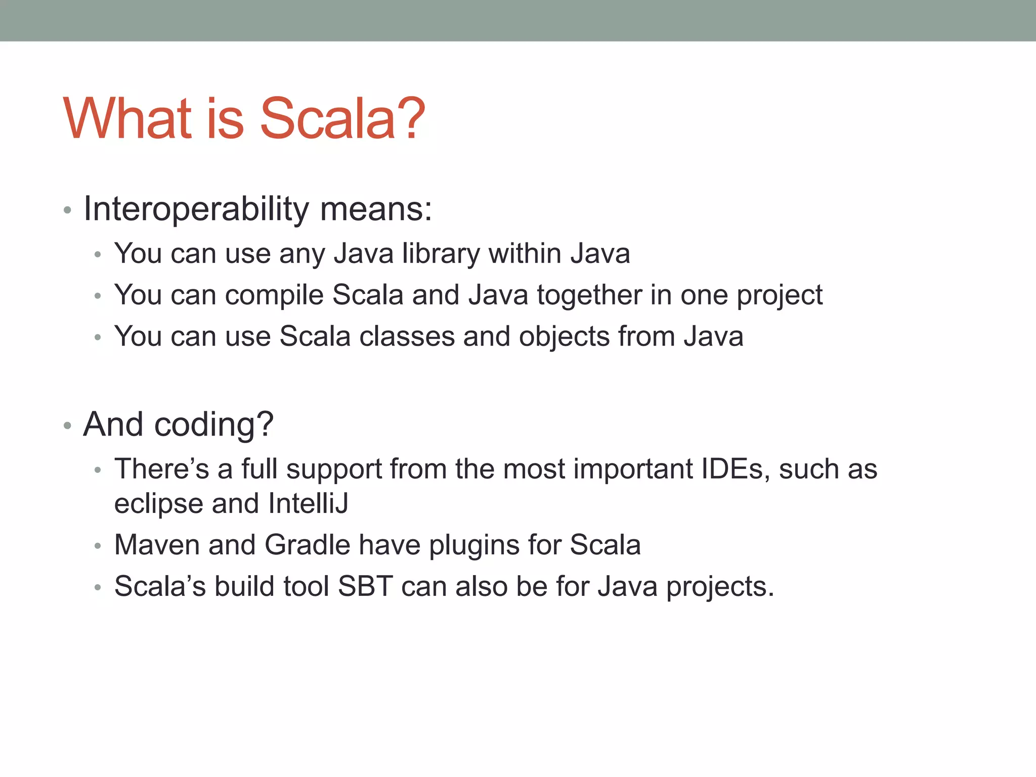What is Scala? • Interoperability means: • You can use any Java library within Java • You can compile Scala and Java together in one project • You can use Scala classes and objects from Java • And coding? • There’s a full support from the most important IDEs, such as eclipse and IntelliJ • Maven and Gradle have plugins for Scala • Scala’s build tool SBT can also be for Java projects. 