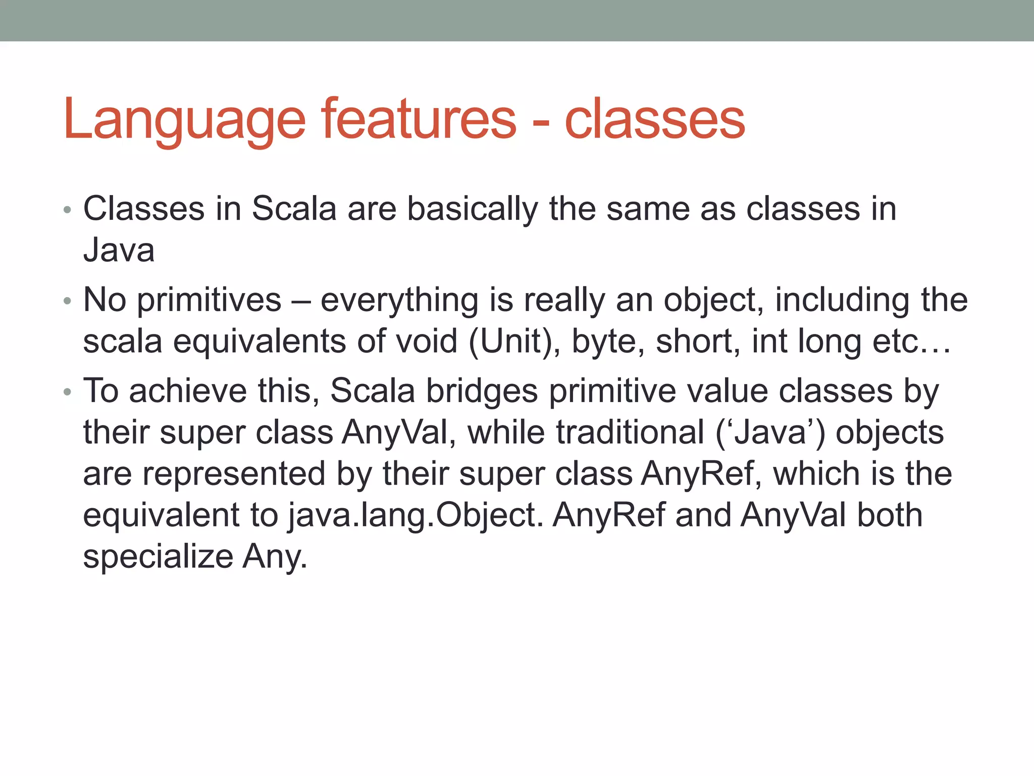 Language features - classes • Classes in Scala are basically the same as classes in Java • No primitives – everything is really an object, including the scala equivalents of void (Unit), byte, short, int long etc… • To achieve this, Scala bridges primitive value classes by their super class AnyVal, while traditional (‘Java’) objects are represented by their super class AnyRef, which is the equivalent to java.lang.Object. AnyRef and AnyVal both specialize Any. 