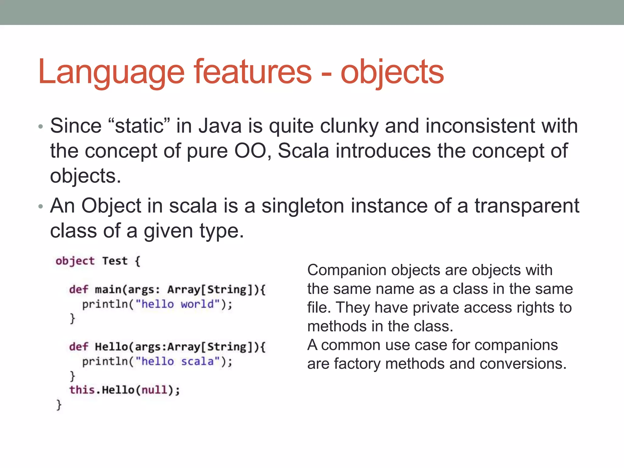 Language features - objects • Since “static” in Java is quite clunky and inconsistent with the concept of pure OO, Scala introduces the concept of objects. • An Object in scala is a singleton instance of a transparent class of a given type. Companion objects are objects with the same name as a class in the same file. They have private access rights to methods in the class. A common use case for companions are factory methods and conversions. 